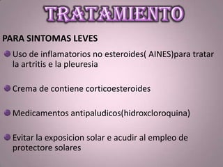 PARA SINTOMAS LEVES
Uso de inflamatorios no esteroides( AINES)para tratar
la artritis e la pleuresia
Crema de contiene corticoesteroides
Medicamentos antipaludicos(hidroxcloroquina)
Evitar la exposicion solar e acudir al empleo de
protectore solares
 