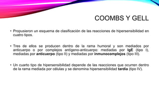 COOMBS Y GELL
• Propusieron un esquema de clasificación de las reacciones de hipersensibilidad en
cuatro tipos.
• Tres de ellos se producen dentro de la rama humoral y son mediados por
anticuerpo o por complejos antígeno-anticuerpo: mediadas por IgE (tipo I),
mediadas por anticuerpo (tipo II) y mediadas por inmunocomplejos (tipo III).
• Un cuarto tipo de hipersensibilidad depende de las reacciones que ocurren dentro
de la rama mediada por células y se denomina hipersensibilidad tardía (tipo IV).
 