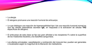• La alergia
• El alergeno promueve una reacción humoral de anticuerpo.
• Lo que distingue una reacción de hipersensibilidad tipo I de una reacción humoral normal es
que las células plasmáticas secretan IgE, en respuesta a la activación de células TH2
específicas de alergeno.
• El anticuerpo de esta clase se fija con gran afinidad a los receptores Fc sobre la superficie
de los mastocitos tisulares y los basófilos sanguíneos.
• Los efectos principales: vasodilatación y contracción del músculo liso; pueden ser generales
o localizados según la magnitud de la liberación de mediadores.
 