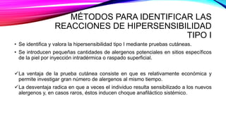 MÉTODOS PARA IDENTIFICAR LAS
REACCIONES DE HIPERSENSIBILIDAD
TIPO I
• Se identifica y valora la hipersensibilidad tipo I mediante pruebas cutáneas.
• Se introducen pequeñas cantidades de alergenos potenciales en sitios específicos
de la piel por inyección intradérmica o raspado superficial.
La ventaja de la prueba cutánea consiste en que es relativamente económica y
permite investigar gran número de alergenos al mismo tiempo.
La desventaja radica en que a veces el individuo resulta sensibilizado a los nuevos
alergenos y, en casos raros, éstos inducen choque anafiláctico sistémico.
 