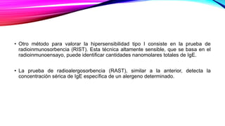 • Otro método para valorar la hipersensibilidad tipo I consiste en la prueba de
radioinmunosorbencia (RIST). Esta técnica altamente sensible, que se basa en el
radioinmunoensayo, puede identificar cantidades nanomolares totales de IgE.
• La prueba de radioalergosorbencia (RAST), similar a la anterior, detecta la
concentración sérica de IgE específica de un alergeno determinado.
 