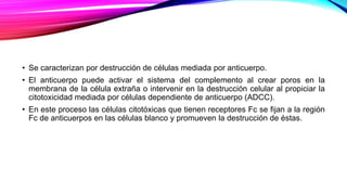 • Se caracterizan por destrucción de células mediada por anticuerpo.
• El anticuerpo puede activar el sistema del complemento al crear poros en la
membrana de la célula extraña o intervenir en la destrucción celular al propiciar la
citotoxicidad mediada por células dependiente de anticuerpo (ADCC).
• En este proceso las células citotóxicas que tienen receptores Fc se fijan a la región
Fc de anticuerpos en las células blanco y promueven la destrucción de éstas.
 
