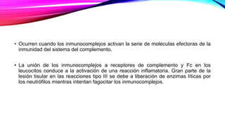 • Ocurren cuando los inmunocomplejos activan la serie de moléculas efectoras de la
inmunidad del sistema del complemento.
• La unión de los inmunocomplejos a receptores de complemento y Fc en los
leucocitos conduce a la activación de una reacción inflamatoria. Gran parte de la
lesión tisular en las reacciones tipo III se debe a liberación de enzimas líticas por
los neutrófilos mientras intentan fagocitar los inmunocomplejos.
 