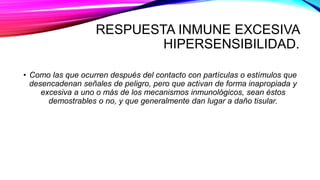 RESPUESTA INMUNE EXCESIVA
HIPERSENSIBILIDAD.
• Como las que ocurren después del contacto con partículas o estímulos que
desencadenan señales de peligro, pero que activan de forma inapropiada y
excesiva a uno o más de los mecanismos inmunológicos, sean éstos
demostrables o no, y que generalmente dan lugar a daño tisular.
 