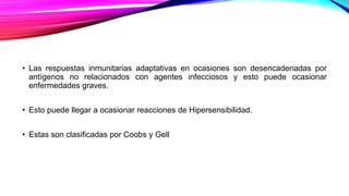 • Las respuestas inmunitarias adaptativas en ocasiones son desencadenadas por
antígenos no relacionados con agentes infecciosos y esto puede ocasionar
enfermedades graves.
• Esto puede llegar a ocasionar reacciones de Hipersensibilidad.
• Estas son clasificadas por Coobs y Gell
 