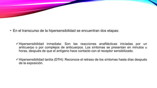 • En el transcurso de la hipersensibilidad se encuentran dos etapas:
Hipersensibilidad inmediata: Son las reacciones anafilácticas iniciadas por un
anticuerpo o por complejos de anticuerpos. Los síntomas se presentan en minutos u
horas, después de que el antígeno hace contacto con el receptor sensibilizado.
Hipersensibilidad tardía (DTH): Reconoce el retraso de los síntomas hasta días después
de la exposición.
 