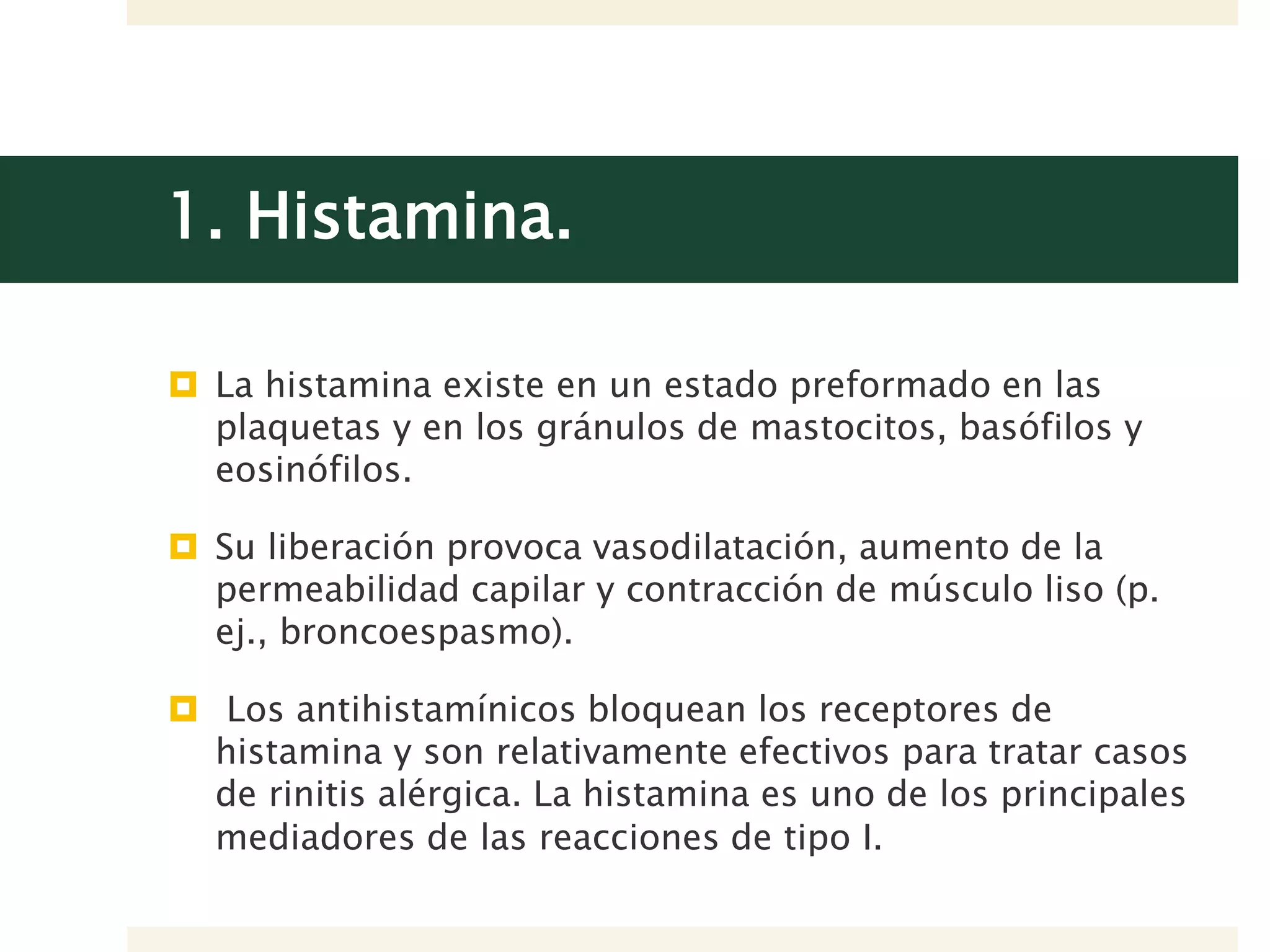 1. Histamina.
 La histamina existe en un estado preformado en las
plaquetas y en los gránulos de mastocitos, basófilos y
eosinófilos.
 Su liberación provoca vasodilatación, aumento de la
permeabilidad capilar y contracción de músculo liso (p.
ej., broncoespasmo).
 Los antihistamínicos bloquean los receptores de
histamina y son relativamente efectivos para tratar casos
de rinitis alérgica. La histamina es uno de los principales
mediadores de las reacciones de tipo I.
 