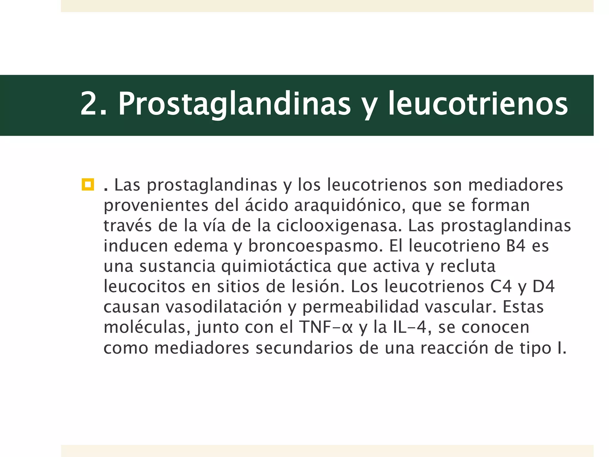 2. Prostaglandinas y leucotrienos
 . Las prostaglandinas y los leucotrienos son mediadores
provenientes del ácido araquidónico, que se forman
través de la vía de la ciclooxigenasa. Las prostaglandinas
inducen edema y broncoespasmo. El leucotrieno B4 es
una sustancia quimiotáctica que activa y recluta
leucocitos en sitios de lesión. Los leucotrienos C4 y D4
causan vasodilatación y permeabilidad vascular. Estas
moléculas, junto con el TNF-α y la IL-4, se conocen
como mediadores secundarios de una reacción de tipo I.
 
