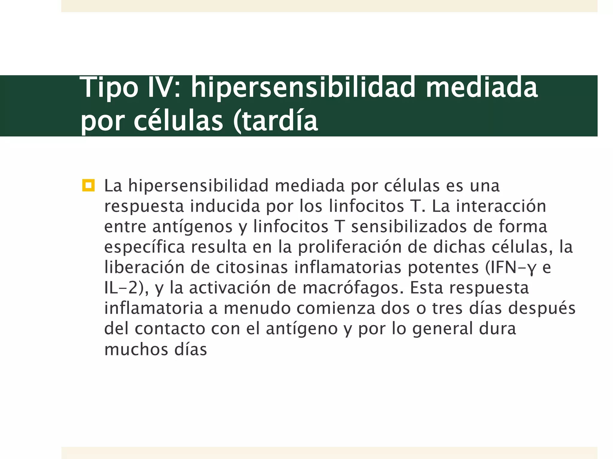 Tipo IV: hipersensibilidad mediada
por células (tardía
 La hipersensibilidad mediada por células es una
respuesta inducida por los linfocitos T. La interacción
entre antígenos y linfocitos T sensibilizados de forma
específica resulta en la proliferación de dichas células, la
liberación de citosinas inflamatorias potentes (IFN-γ e
IL-2), y la activación de macrófagos. Esta respuesta
inflamatoria a menudo comienza dos o tres días después
del contacto con el antígeno y por lo general dura
muchos días
 