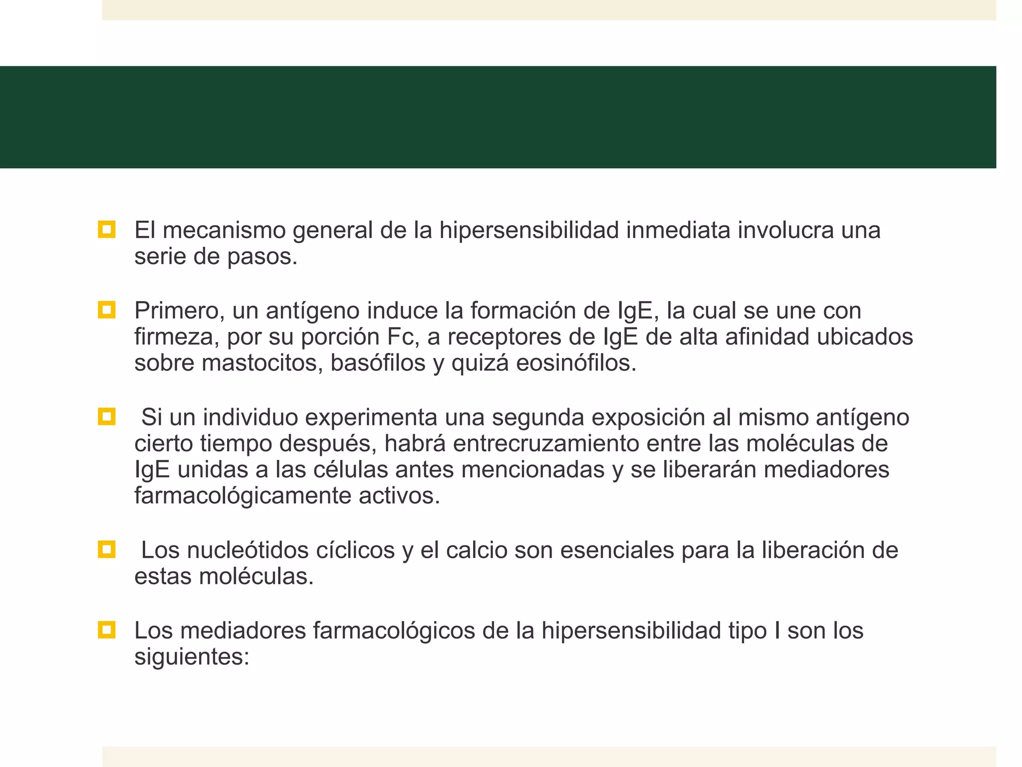  El mecanismo general de la hipersensibilidad inmediata involucra una
serie de pasos.
 Primero, un antígeno induce la formación de IgE, la cual se une con
firmeza, por su porción Fc, a receptores de IgE de alta afinidad ubicados
sobre mastocitos, basófilos y quizá eosinófilos.
 Si un individuo experimenta una segunda exposición al mismo antígeno
cierto tiempo después, habrá entrecruzamiento entre las moléculas de
IgE unidas a las células antes mencionadas y se liberarán mediadores
farmacológicamente activos.
 Los nucleótidos cíclicos y el calcio son esenciales para la liberación de
estas moléculas.
 Los mediadores farmacológicos de la hipersensibilidad tipo I son los
siguientes:
 