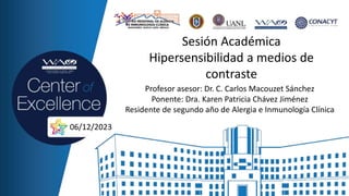 Sesión Académica
Hipersensibilidad a medios de
contraste
Profesor asesor: Dr. C. Carlos Macouzet Sánchez
Ponente: Dra. Karen Patricia Chávez Jiménez
Residente de segundo año de Alergia e Inmunología Clínica
06/12/2023
 