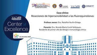 Caso clínico
Reacciones de hipersensibilidad a las fluoroquinolonas
Profesor asesor: Dra. Natalhie Acuña Ortega.
Ponente: Dra. Brenda María Curiel Velázquez.
Residente de primer año de Alergia e Inmunología clínica
1 de diciembre 2023
 