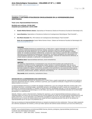 Acta Odontológica Venezolana - VOLUMEN 47 Nº 1 / 2009
ISSN: 0001-6365 – www.actaodontologica.com


                                                                                                                  P á g i n a  | 1 

 

Revisiones Bibliográficas:
TEORÍAS Y FACTORES ETIOLÓGICOS INVOLUCRADOS EN LA HIPERSENSIBILIDAD
DENTINARIA

Título corto: Hipersensibilidad Dentinaria.

Recibido para arbitraje: 25/06/2007
Aceptado para publicación: 23/01/2008


    •    Ilusión Melina Romero Amaro, Especialista en Periodoncia Cátedra de Periodoncia Facultad de Odontología UCV,


    •    Laura Escalona, Especialista en Periodoncia Instituto de Investigaciones Odontológicas "Raúl Vicentelli"..,


    •    Ana María Acevedo MSc, PhD Instituto de Investigaciones Odontológicas "Raúl Vicentelli".

         Autor de correspondencia: Ilusión Melina Romero Amaro. Cátedra de Periodoncia Facultad de Odontología UCV.
         ilusionromero@hotmail.com



          RESUMEN
          La hipersensibilidad dentinaria se caracteriza por un dolor breve y agudo ocasionado por la exposición de
          la dentina a estímulos típicamente térmicos, táctiles, osmóticos, químicos o aquellos que producen
          evaporación del líquido dentinario, que no puede ser atribuido a ninguna forma de patología o defecto
          dental. Se considera de etiología multifactorial. La teoría que mejor explica la aparición del la sensibilidad
          dentinaria es la hidrodinámica propuesta por Brannström. Los factores etiológicos mas relacionados a la
          hipersensibilidad dentinaria son: El raspado y alisado radicular, colocación de restauraciones adhesivas, la
          erosión dental, la abrasión, la abfracción y el blanqueamiento.

          Palabras clave: Hipersensibilidad dentinaria, teoría hidrodinámica.

          ABSTRAC
          The dentinary hipersensitivity is caracterizad by ana cute and short duration pain produced by the
          exposition of dentine to termal, evaporatorios, tactile, osmotic or chemical stimulants, that can not be
          atribuited to any pathology or dental detect. It is considerated to have a multifactorial etiology. The theory
          that best explains the aparition of dentinary sensibility is the hydrodinamic one proponed by Brannström.
          The etiological factors mostly related to dentinary hypersensitivity are: root planning treatment, adhesive
          restorations, dental erosion, abrasion, abfraction and whitening.

          Key words: dentin sensitivity, hydrodinamic theory.



DEFINICIÓN DE LA HIPERSENSIBILIDAD DENTINARIA
El término hipersensibilidad dentinaria se caracteriza por un dolor breve y agudo ocasionado por exposición de la dentina a
estímulos típicamente térmicos, táctiles, osmóticos o químicos, que no puede ser atribuido a ninguna forma de patología o
defecto dental.(1,2,3,4,5,6,)

La hipersensibilidad dentinaria se considera de etiología multifactorial y se le han atribuido diferentes nombres tales como:
sensibilidad dentinaria, sensibilidad pulpar, sensibilidad dentaria y sensibilidad cervical(4) cuando se ha encontrado en
pacientes con recesiones gingivales.(7) También se sugirió el término sensibilidad radicular; el cual fue adoptado en el taller
de la Federación Europea de Periodontología en el año 2002, para describir la hipersensibilidad asociada con la enfermedad
periodontal y su tratamiento.(8)

Addy(8), Holland y cols(2), Brannstrom(9) y Pashley(10) reportaron; que la hipersensibilidad dentinaria conduce a una
respuesta pulpar en la que se da una activación de los nervios pulpares por acción de una estimulación hidrodinámica la cual
puede evolucionar, si no es eliminada a una inflamación neurogénica.(2,8,9,10) Por otra parte Addy(8) y Absi y col.(11)
demostraron que el número de túbulos abiertos por unidad de área es significativamente más alto en los dientes con
hipersensibilidad que en los que no la presentan.(8,11)

Para que se produzca la hipersensibilidad dentinaria es necesaria la presencia de dos condiciones: Tiene que haber exposición
de la dentina (localización de la lesión) y tiene que haber apertura del sistema tubular dentinario (el inicio de la lesión)(12);




FUENTE: www.actaodontologica.com/ediciones/2008/1/teorias_factores_etiologicos_hipersensibilidad_dentinaria.asp
Fundación Acta Odontológica Venezolana
RIF: J-30675328-1 - ISSN: 0001-6365 - Caracas - Venezuela 
 
