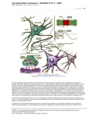 Acta Odontológica Venezolana - VOLUMEN 47 Nº 1 / 2009
ISSN: 0001-6365 – www.actaodontologica.com


                                                                                                               P á g i n a  | 4 

 




                                           Figura 2. Transmisión del impulso nervioso.
                                  Tomado de: http://www.biocarampangue.dm.cl/Tercero-medio.htm.




El sistema eferente vuelve del SNC a través de fibras nerviosas simpáticas posganglionares localizadas en la adventicia
arterial. Estas fibras atraviesan la pared muscular (túnica media) hasta las uniones neuromusculares de las arteriolas. A nivel
de estas uniones, se libera noradrenalina que provoca la contracción de las células musculares lisas y disminución del flujo
sanguíneo. Esta respuesta es transitoria, ya que en condiciones homeostáticas normales, el efecto vasoconstrictor moderado
de la noradrenalina a nivel de las uniones neuromusculares queda inactivado o neutralizado por la acumulación de productos
catabólicos, el consiguiente descenso del pH y la merma de las fuentes energéticas (ADP-ATP). Estos fenómenos inducen una
relajación de la musculatura lisa de los vasos sanguíneos, permitiendo su vasodilatación y un aumento concomitante de la
velocidad y el volumen del flujo sanguíneo, que a su vez permite la eliminación de los productos de desecho acumulados (CO2,
H2O) y la reposición del oxígeno y las fuentes energéticas. Esto se traduciría en una irritación pulpodentinaria leve o moderada
que produce una vasoconstricción intrapulpar regional transitoria que no llega a producir una hiperemia o inflamación.(19)

El movimiento de fluido tubular de 4 a 6 mm/s es producido mediante la aplicación de estímulos, tales como evaporación de
aire, frío o calor (por ejemplo, generado por una fresa dental), estímulos osmóticos tales como el contacto con fluidos ricos en
azúcar, o la presión táctil.(16,25)

La diferencia en el diámetro del túbulo puede ser la variable más importante ya que el flujo de fluidos es proporcional al
tamaño del radio elevado a la cuarta potencia (al aumentar el diámetro del túbulo al doble se produce un aumento de 16



FUENTE: www.actaodontologica.com/ediciones/2008/1/teorias_factores_etiologicos_hipersensibilidad_dentinaria.asp
Fundación Acta Odontológica Venezolana
RIF: J-30675328-1 - ISSN: 0001-6365 - Caracas - Venezuela 
 