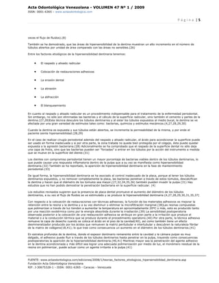 Acta Odontológica Venezolana - VOLUMEN 47 Nº 1 / 2009
ISSN: 0001-6365 – www.actaodontologica.com


                                                                                                                P á g i n a  | 5 

 

veces el flujo de fluidos).(8)

También se ha demostrado, que las áreas de hipersensibilidad de la dentina muestran un alto incremento en el número de
túbulos abiertos por unidad de área comparado con las áreas no sensibles.(26)

Entre los factores etiológicos de la hipersensibilidad dentinaria tenemos:


     •    El raspado y alisado radicular


     •    Colocación de restauraciones adhesivas


     •    La erosión dental


     •    La abrasión


     •    La abfracción


     •    El blanqueamiento


En cuanto al raspado y alisado radicular es un procedimiento indispensable para el tratamiento de la enfermedad periodontal.
Sin embargo, no sólo son eliminadas las bacterias y el cálculo de la superficie radicular, sino también el cemento y partes de la
dentina.(27,28)Esta técnica descubre los túbulos dentinarios y al estar los túbulos expuestos al medio bucal, la dentina se ve
afectada por una gran variedad de estímulos tales como: bacterias, químicos y estímulos mecánicos.(4,27,28,29,30)

Cuando la dentina es expuesta y sus túbulos están abiertos, se incrementa la permeabilidad de la misma, y por ende el
paciente siente hipersensibilidad.(28,29)

En el caso de realizar cirugía periodontal además del raspado y alisado radicular, el ácido para acondicionar la superficie puede
ser usado en forma inadecuada y si por otra parte, la zona tratada no queda bien protegida por el colgajo, ésta puede quedar
expuesta a la agresión bacteriana.(28) Adicionalmente se ha comprobado que el raspado de la superficie dental no sólo deja
una capa de frotis, sino que las bacterias pueden ser "forzadas" a entrar en los túbulos por la acción del instrumento a medida
que se mueve en la superficie del diente.(31)

Los dientes con compromiso periodontal tienen un mayor porcentaje de bacterias viables dentro de los túbulos dentinarios, lo
que puede causar una respuesta inflamatoria dentro de la pulpa que a su vez se manifiesta como hipersensibilidad
dentinaria.(32) También se ha reportado, la aparición de hipersensibilidad dentinaria en la fase de mantenimiento
periodontal.(33)

De igual forma, la hipersensibilidad dentinaria se ha asociado al control inadecuado de la placa, porque al tener los túbulos
dentinarios expuestos, y no remover completamente la placa, las bacterias penetran a través de estos túmulos, descalcifican
la dentina y hacen que el diámetro de los túmulos sea mayor,(27,32,34,35,36) también pueden invadir la pulpa.(31) Hay
estudios que no han podido demostrar la penetración bacteriana en la superficie radicular. (4)

Los estudios revisados sugieren que la presencia de placa dental promueve el aumento del diámetro de los túbulos
dentinarios, a su vez el flujo de fluidos se ve estimulado y se produce la hipersensibilidad dentinaria.(4,27,28,29,30,31,35,37)

Con respecto a la colocación de restauraciones con técnicas adhesivas; la función de los materiales adhesivos es mejorar la
retención entre la resina y la dentina y a su vez disminuir o eliminar la microfiltración marginal.(38)Las resinas compuestas
que polimerizan a través de luz tienden a aumentar la temperatura en aproximadamente 20ºC o más, esto es producido tanto
por una reacción exotérmica como por la energía absorbida durante la irradiación.(39) La sensibilidad postoperatoria
observada posterior a la colocación de una restauración adhesiva se atribuye en gran parte a la irritación que produce el
material o a la conducción térmica que se produce durante el procedimiento operatorio.(40) Por otra parte, la técnica adhesiva
remueve la capa de desecho cuando se coloca el ácido en el piso de la cavidad(40), así como también tiene un efecto
desmineralizador producido por los ácidos que remueven la matriz peritubular e intertubular y descubren la naturaleza fibrilar
de la matriz de colágeno(18,41); lo que trae como consecuencia un aumento en el diámetro de los túbulos dentinarios.(41)

En estratos profundos de la dentina, donde el espesor dentinario remanente entre la cavidad y la cámara pulpar es muy
delgado, el adhesivo puede fluir a través de los túbulos dentinarios hasta penetrar en la pulpa, trayendo como consecuencias
postoperatorias la aparición de la hipersensibilidad dentinaria.(40,41) Mientras mayor sea la penetración del agente adhesivo
en la dentina acondicionada y más difícil sea lograr una adecuada polimerización por medio de luz, el monómero residual de la
resina sin polimerizar, puede actuar como un agente irritante a la pulpa.(41)



FUENTE: www.actaodontologica.com/ediciones/2008/1/teorias_factores_etiologicos_hipersensibilidad_dentinaria.asp
Fundación Acta Odontológica Venezolana
RIF: J-30675328-1 - ISSN: 0001-6365 - Caracas - Venezuela 
 