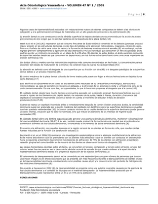 Acta Odontológica Venezolana - VOLUMEN 47 Nº 1 / 2009
ISSN: 0001-6365 – www.actaodontologica.com


                                                                                                                 P á g i n a  | 6 

 

Algunos casos de hipersensibilidad asociados con restauraciones nuevas de resinas compuestas se deben a las técnicas de
colocación y a la polimerización en bloque de materiales con un alto grado de contracción a la polimerización.(6)

La erosión dental es una consecuencia de la pérdida superficial de tejidos dentales duros promovida por la acción de ácidos
provenientes de otro origen que no son las bacterias de la biopelícula de la placa dental.(42)

West et al en el 2001(43) reportaron que el consumo frecuente de ácido fosfórico contenido en las bebidas gaseosas produce
mayor erosión en las estructuras dentarias. A este tipo de bebidas se le adicionan hidrocoloides, magnesio, citrato de calcio,
fluoruro y fosfato de calcio para tratar de reducir la formación de lesiones erosivas sobre el esmalte,(8) sin embargo, no han
logrado prevenir completamente la aparición de esta alteración.(44) Los individuos que consumen un litro de gaseosas al día
podrían perder un milímetro de esmalte en un plazo de 2 a 20 años.(8) Además de estos ácidos, el ácido ascórbico contenido
en todas las bebidas dietéticas que consumen los deportistas y en los dulces se ha identificado como una causa importante de
erosión extrínseca.(43)

Los ácidos cítrico y maléico son los hidroxiácidos orgánicos más comunes encontrados en las frutas. La concentración parece
depender del estado de maduración de la misma y la condición bajo la cual se haya desarrollado.(43)

La abrasión es definida como el desgaste de una superficie por su fricción con otra(45) o el desgaste patológico de la superficie
dental debido a un proceso mecánico.(46)

El control mecánico de la placa dental utilizado de forma inadecuada puede dar lugar a efectos lesivos tanto en tejidos duros
como blandos.(47)

Esta lesión se da típicamente en el cuello de los dientes como resultado de su característica morfológica, estructural y
microecológica. La capa de esmalte en esta área es delgada, y la dirección de los prismas es recta y vertical en la zona de la
unión cementoesmalte. Es una zona lisa, sin rugosidades, lo que la hace más propensa al desgaste que a la caries.(48)

El cepillado dental, desde hace mucho tiempo se encuentra asociado con la recesión gingival. Numerosos factores que van
desde la rigidez de los filamentos del cepillo dental y la redondez de la punta, hasta la fuerza, duración y frecuencia del
cepillado se consideran importantes factores a tomar en cuenta al momento de estudiar el tipo de abrasión
producida.(8,46,47,49)

Cuando se realiza un cepillado incorrecto antes o inmediatamente después de comer o beber productos ácidos, la sensibilidad
dentinaria puede ser acelerada por la acción mecánica del cepillado con dentífrico sobre las superficies dentinarias expuestas
que han quedado reblandecidas.(50) Incluso el contacto mínimo de un cepillo dental con la superficie dentinaria puede generar
un dolor intenso, situación que no sólo es incómoda, sino que induce al abandono de las medidas de higiene bucal
apropiadas.(28)

El cepillado dental sobre una dentina expuesta puede generar una apertura de túbulos dentinarios, mantener y desencadenar
la hipersensibilidad dentinaria.(46,47) A su vez, también puede producir la formación de una cavidad que al profundizarse
aumenta el diámetro de los túbulos dentinarios, favoreciendo el incremento de dicha sensibilidad dentinaria.(4)

En cuanto a la abfracción; son aquellas lesiones en la región cervical de los dientes en forma de cuña, que resultan de las
fuerzas inducidas por la función y la parafunción oclusal.(3)

Bernhardt et al, en el 2006(20) realizaron una investigación epidemiológica sobre la etiología multifactorial de la abfracción.
En la misma describieron que los premolares son los dientes más afectados y que los dientes con contactos en laterotrusión
hacia la izquierda presentaron ligeramente más lesiones de abfracción. El 77% de los dientes con abfracción presentaron
recesión gingival así como también en la mayoría de los dientes se observaron facetas de desgaste.(20)

Las cargas horizontales ejercidas sobre el diente, se convierten en tensión, compresión y torsión sobre el tercio cervical del
mismo, estas fuerzas parecen ser la causa de la pérdida cervical de esmalte lo que puede conllevar a la aparición de la
hipersensibilidad dentinaria debido a la progresiva exposición de los túbulos dentinarios.(3)

El tratamiento de blanqueamiento dental se ha convertido en una necesidad para un gran número de pacientes que buscan
una mejor imagen.(6) El efecto secundario que se presenta con más frecuencia durante el blanqueamiento de dientes vitales
es la hipersensibilidad dentinaria, estableciendo como posibles causas al pH y la concentración del peróxido de hidrógeno de
las soluciones blanqueadoras.(6)

De acuerdo a Haywood en 2002 (6), la hipersensibilidad se presenta como una pulpitis reversible causada por la apertura de
los túbulos dentinarios y el contacto de la pulpa con el material blanqueador. La hipersensibilidad producida por el
blanqueamiento puede representar entre un 55 a un 70% de la población.(6)

CONCLUSIONES




FUENTE: www.actaodontologica.com/ediciones/2008/1/teorias_factores_etiologicos_hipersensibilidad_dentinaria.asp
Fundación Acta Odontológica Venezolana
RIF: J-30675328-1 - ISSN: 0001-6365 - Caracas - Venezuela 
 
