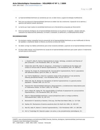 Acta Odontológica Venezolana - VOLUMEN 47 Nº 1 / 2009
ISSN: 0001-6365 – www.actaodontologica.com


                                                                                                                   P á g i n a  | 7 

 

    •    La hipersensibilidad dentinaria se caracteriza por ser un dolor breve y agudo de etiología multifactorial .


    •    Para que se produzca la hipersensibilidad dentinaria se deben dar dos condiciones: exposición de la dentina y
         apertura del sistema tubular dentinario.


    •    La teoría que mejor explica la sensibilidad dentinaria es la Hidrodinámica propuesta por Brannström


    •    Entre los factores etiológicos de la hipersensibilidad dentinaria se encuentran el raspado y alisado radicular,
         colocación de restauraciones adhesivas, la erosión, la abrasión, la abfracción y el blanqueamiento dental.


RECOMENDACIONES


    •    Es prioritario realizar campañas hacia la prevención de la hipersensibilidad dentinaria ya sea modificando la técnica
         de cepillado o enseñando desde la infancia una técnica correcta del mismo.


    •    Se deben corregir los hábitos alimenticios para evitar erosiones dentales y aparición de la hipersensibilidad dentinaria


    •    El clínico debe evaluar minuciosamente las causas de la hipersensibilidad dentinaria para poder aplicar el tratamiento
         correcto para su eliminación.



         REFERENCIAS


              1.   1. Dowell P, Addy M. Dentine Hipersensitivity-A review. Aetiology, symptoms and theories of
                   pain production. J Clin Periodontol 1983; 10: 341-350.

              2.   Holland GR, Narhi MN, Addy M, Gangarosa L, Orchardson R. Guideliness for the design and
                   conduct of clinical trials on dentine hypersensitivity. J Clin Periodontol 1997; 24: 808-813.

              3.   Coleman TA, Grippo JO, Kinderknecht KE. Cervical dentin hypersensitivity. Part II: associations
                   with abfractive lesions. Quint Int 2000; 31: 466-473.

              4.   von Troil B, Needleman I, Sanz M. A systemic review of the prevalence of root sensitivity
                   following periodontal therapy. J Clin Periodontol 2002; 29 (3): 173-177.

              5.   Gillam DG, Seo JS, Bulman JS. Perceptions of dentine hypersensitivity in a general practice
                   population. J Rehabil 1999. 26:710-714.

              6.   Haywood VB. Hipersensibilidad dentinaria: blanqueamiento y consideraciones restauradoras para
                   un tratamiento exitoso. Int Dent J 2002; 52: 376-384.

              7.   Ide M, Wilson RF, Ashley FP. The reproductibility of methods of assessment for cervical dentine
                   hypersensitivity. J Clin Periodontol 2001; 28: 16-22.

              8.   Addy M. Hipersensibilidad dentinaria: nuevas perspectives sobre un antiguo problema.
                   International Dent J 2002; 52, 367-375.

              9.   Brannström M. Sensitivity of dentine. Oral surg. Oral Med Oral Pathol 1966; 21: 517-526.

              10. Pashley DH. Mechanisms of dentine sensitivity.Dent Clin North Am 1990; 34: 449-473

              11. Absi EG, Addy M, Adams D. Dentine hypersenstitivity. J Clin Periodontol 1987; 14: 280-284.

              12. Kim S, Trowbridge HO. Reacción pulpar a la caries y a los procedimientos odontológicos. En:




FUENTE: www.actaodontologica.com/ediciones/2008/1/teorias_factores_etiologicos_hipersensibilidad_dentinaria.asp
Fundación Acta Odontológica Venezolana
RIF: J-30675328-1 - ISSN: 0001-6365 - Caracas - Venezuela 
 