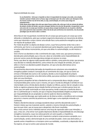 Hipersensibilidade do corpo
Eu sou Borderline - Acho que a impulsão se deve à incapacidade de enxergar uma saída, uma solução,
estando a pessoa irritada como eu ficava, logo se desespera por não achar saída e por desespero tenta
ela mesma resolver isso da forma dela, ou seja, automutilação, em certos casos chega em
autoextermínio.
Então diante dessa lógica não acho que sejam forças ocultas não, acho que é até um sistema de defesa
do próprio cérebro do border, que para conseguir desfocar de uma dor tão grande e insuportável, causa
uma outra dor no corpo que transfere um pouco dessa energia localizada em um só ponto e distribui
para outra parte do corpo causando o alivio não da dor pois sentiremos ela novamente, mas da pressão
psicológica que ela exerce sobre o cérebro.
Aline fala em dor insuportável, transferível de um corpo que pensa para um corpo que sente
afetando o metabolismo, pelo que o próprio organismo desenvolve um mecanismo de defesa,
como que induzindo o corpo a tomar uma atitude face a uma avalanche energética que deve
ser expulsa de qualquer jeito.
Por medo de perder os objetos de desejo e amor, o que faria aumentar ainda mais a dor e
sofrimento, por horror a um possível abandono por parte daqueles a quem ama, apresentam-
se outras alternativas inconscientes, em que uma delas é a automutilação, ou até mesmo o
suicídio.
Será o horror ao abandono e não o sentimento de culpa, neste caso, que parece provocar a
decisão pela automutilação, que a meu ver, deve ser entendido como impossibilidade de
procurar outros canais de descarga dessa energia em excesso no corpo.
Penso, que deve ter alguma razão quando refere o cérebro, como parte do corpo, que provoca
essa decisão no indivíduo Borderline, como síntese de uma relação de sentidos, em que o
afeto e o horror ao abandono podem despertar, em que uma das alternativas será a
automutilação.
Os sentimentos decorrentes derivados da impotência em solucionar uma emergência
energética podem conduzir à sensação de um sentimento de culpa, em que se sente um
entrave à felicidade dos outros e de si própria, devido a uma incapacidade do próprio
pensamento em apresentar uma alternativa válida, que possa satisfazer o indivíduo e a relação
dele com seus familiares.
O que parece atrapalhar de fato o Borderline será a compreensão dessa relação, porque
incompreendida pelos outros e por si mesma, em que o mundo da afetação é sentido em sua
interioridade como a ferida aberta devido à relação na infância, parece não ter solução à vista.
Serão os registros psíquicos dessa relação familiar primeva que o cérebro parece levar em
conta, que sem pedir autorização ao corpo que pensa, tende a executar a tarefa de aliviar a
dor e o sofrimento por si mesmo, em que o impulso (impulsividade) dirigido ao próprio corpo,
por impossibilidade de ser projetado no exterior pode ter diversos desfechos.
Aberto o canal de descarga, que repito pode ser de diversa ordem, a tendência será a energia
percorrer o mesmo caminho da próxima vez, dando lugar a uma repetição imitando o já
conhecido.
Poderá o Borderline desviar a energia excedente desse caminho descobrindo outro ?
Existem relatos que isso é possível, porém, subsiste a mesma intenção de automutilação, o
que nos quer dizer, que as causas que a despertam não foram resolvidas.
Mas o mais comum será o indivíduo exercer uma força de repressão sobre suas intenções, o
que, a meu ver, o faz entrar num quadro depressivo devido à impossibilidade de uma descarga
energética necessária, o que nos coloca perante um outro quadro, a impotência.
Ou seja, exatamente para não se sentir impotente o próprio corpo provoca a projeção, ou a
automutilação, sendo a demonstração de uma vontade de poder, neste caso destruidora, e
quando sente a impotência e a incorpora como sua realidade, a aceitando, a depressão não se
faz esperar, em que se sente a pior pessoa do mundo.
 