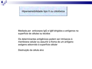 Hipersensibilidade tipo II ou citotóxica
Mediada por anticorpos IgG e IgM dirigidos a antígenos na
superfície de células ou tecidos
Os determinantes antigênicos podem ser intrísecos à
membrana celular ou assumir a froma de um antígeno
axógeno adsorvido à superfície célular
Destruição da célula alvo
 