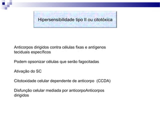 Hipersensibilidade tipo II ou citotóxica
Anticorpos dirigidos contra células fixas e antígenos
teciduais específicos
Podem opsonizar células que serão fagocitadas
Ativação do SC
Citotoxidade celular dependente de anticorpo (CCDA)
Disfunção celular mediada por anticorpoAnticorpos
dirigidos
 