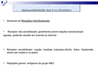  Sintomas de Reações transfusionais
 Receptor não sensibilizado: geralmente ocorre reações transfusionais
agudas, podendo resultar em anemia ou Icterícia
 Receptor sensibilizado: reação imediata (náuseas,vômito, febre, hipotensão,
dores nas costas e no peito)
 Rejeições graves: antígenos do grupo ABO
Hipersensibilidade tipo II ou citotóxica
 
