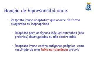 Reação de hipersensibilidade:
• Resposta imune adaptativa que ocorre de forma
exagerada ou inapropriada
– Resposta para antígenos inócuos estranhos (não
próprios) desreguladas ou não controladas
– Resposta imune contra antígenos próprios, como
resultado de uma falha na tolerância própria

 