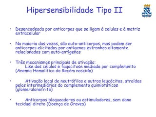 Hipersensibilidade Tipo II
• Desencadeada por anticorpos que se ligam à celulas e à matriz
extracelular

• Na maioria das vezes, são auto-anticorpos, mas podem ser
anticorpos elicitados por antígenos estranhos altamente
relacionados com auto-antígenos
• Três mecanismos principais de ativação:
Lise das células e fagocitose mediada por complemento
(Anemia Hemolítica do Recém nascido)
•

Ativação local de neutrófilos e outros leucócitos, atraídos
pelos intermediários do complemento quimiotáticos
(glomerulonefrite)

•

Anticorpos bloqueadores ou estimuladores, sem dano
tecidual direto (Doença de Graves)

 