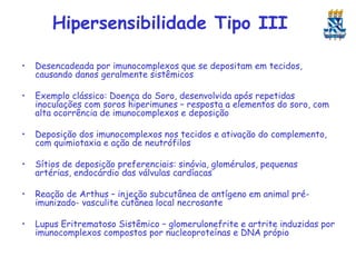 Hipersensibilidade Tipo III
•

Desencadeada por imunocomplexos que se depositam em tecidos,
causando danos geralmente sistêmicos

•

Exemplo clássico: Doença do Soro, desenvolvida após repetidas
inoculações com soros hiperimunes – resposta a elementos do soro, com
alta ocorrência de imunocomplexos e deposição

•

Deposição dos imunocomplexos nos tecidos e ativação do complemento,
com quimiotaxia e ação de neutrófilos

•

Sítios de deposição preferenciais: sinóvia, glomérulos, pequenas
artérias, endocárdio das válvulas cardíacas

•

Reação de Arthus – injeção subcutânea de antígeno em animal préimunizado- vasculite cutânea local necrosante

•

Lupus Eritrematoso Sistêmico – glomerulonefrite e artrite induzidas por
imunocomplexos compostos por nucleoproteínas e DNA própio

 