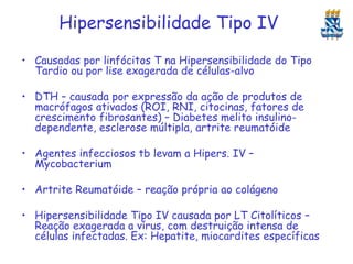 Hipersensibilidade Tipo IV
• Causadas por linfócitos T na Hipersensibilidade do Tipo
Tardio ou por lise exagerada de células-alvo

• DTH – causada por expressão da ação de produtos de
macrófagos ativados (ROI, RNI, citocinas, fatores de
crescimento fibrosantes) – Diabetes melito insulinodependente, esclerose múltipla, artrite reumatóide
• Agentes infecciosos tb levam a Hipers. IV –
Mycobacterium
• Artrite Reumatóide – reação própria ao colágeno
• Hipersensibilidade Tipo IV causada por LT Citolíticos –
Reação exagerada a vírus, com destruição intensa de
células infectadas. Ex: Hepatite, miocardites específicas

 