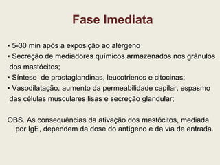 Fase Imediata ▪  5-30 min após a exposição ao alérgeno ▪  Secreção de mediadores químicos armazenados nos grânulos dos mastócitos; ▪  Síntese  de prostaglandinas, leucotrienos e citocinas; ▪  Vasodilatação, aumento da permeabilidade capilar, espasmo das células musculares lisas e secreção glandular; OBS. As consequências da ativação dos mastócitos, mediada por IgE, dependem da dose do antígeno e da via de entrada. 