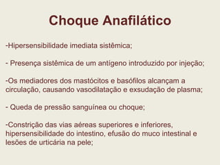 Choque Anafilático Hipersensibilidade imediata sistêmica; Presença sistêmica de um antígeno introduzido por injeção; Os mediadores dos mastócitos e basófilos alcançam a circulação, causando vasodilatação e exsudação de plasma; Queda de pressão sanguínea ou choque; Constrição das vias aéreas superiores e inferiores, hipersensibilidade do intestino, efusão do muco intestinal e lesões de urticária na pele; 