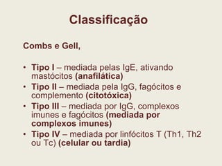 Classificação Combs e Gell, Tipo I  – mediada pelas IgE, ativando mastócitos  (anafilática) Tipo II  – mediada pela IgG, fagócitos e complemento  (citotóxica) Tipo III  – mediada por IgG, complexos imunes e fagócitos  (mediada por complexos imunes) Tipo IV  – mediada por linfócitos T (Th1, Th2 ou Tc)  (celular ou tardia) 