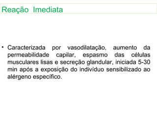 • Caracterizada por vasodilatação, aumento da
permeabilidade capilar, espasmo das células
musculares lisas e secreção glandular, iniciada 5-30
min após a exposição do indivíduo sensibilizado ao
alérgeno específico.
Reação Imediata
 