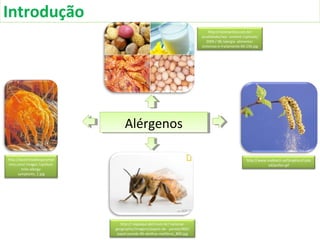 Introdução
http://dustmiteallergysympt
oms.com/ images /cp/dust-
mite-allergy-
symptoms_1.jpg
http://www.mabtech.se/Graphics/Uplo
ad/pollen.gif
http:// viajeaqui.abril.com.br/ national-
geographic/imagens/papeis-de- parede/800/
papel-parede-96-abelhas-meliferas_800.jpg
AlérgenosAlérgenos
http://nickmartins.com.br/
atualidades/wp- content /uploads/
2009 / 08 /alergia- alimentar-
sintomas-e-tratamento-60-156.jpg
 