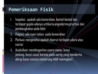 1. Inspeksi: apakah ada kemerahan, bentol-bentol dan
terdapat gejala adanya urtikaria,angioderma,pruritus dan
pembengkakan pada bibir
2. Palpasi: ada nyeri tekan pada kemerahan
3. Perkusi: mengetahui apakah diperut terdapat udara atau
cairan
4. Auskultasi: mendengarkan suara napas, bunyi
jantung, bunyi usus( karena pada oarng yang menderita
alergi bunyi usunya cencerung lebih meningkat)
Pemeriksaan Fisik
 
