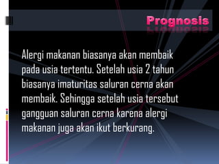 Alergi makanan biasanya akan membaik
pada usia tertentu. Setelah usia 2 tahun
biasanya imaturitas saluran cerna akan
membaik. Sehingga setelah usia tersebut
gangguan saluran cerna karena alergi
makanan juga akan ikut berkurang.
 
