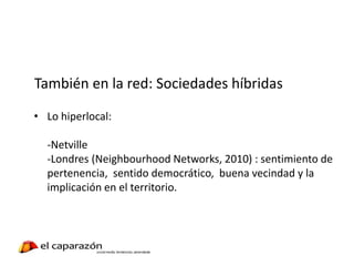 También en la red: Sociedades híbridas
• Lo hiperlocal:
-Netville
-Londres (Neighbourhood Networks, 2010) : sentimiento de
pertenencia, sentido democrático, buena vecindad y la
implicación en el territorio.
 