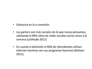 • Oxitocina en la e-conexión.
• Los gamers son más sociales de lo que nunca pensamos,
utilizando el 84% sitios de redes sociales varias veces a la
semana (Latittude 2011)
• En cuanto a televisión el 60% de televidentes utilizan
internet mientras ven sus programas favoritos (Nielsen
2011).
 