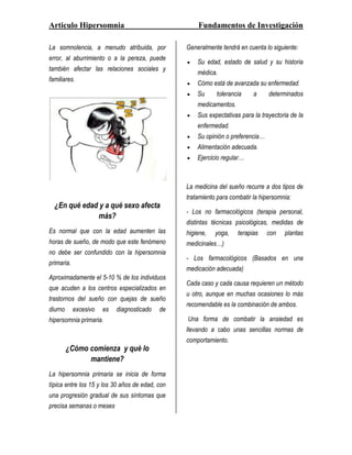 Articulo Hipersomnia                                 Fundamentos de Investigación

La somnolencia, a menudo atribuida, por          Generalmente tendrá en cuenta lo siguiente:
error, al aburrimiento o a la pereza, puede
                                                     Su edad, estado de salud y su historia
también afectar las relaciones sociales y
                                                     médica.
familiares.
                                                     Cómo está de avanzada su enfermedad.
                                                     Su     tolerancia     a     determinados
                                                     medicamentos.
                                                     Sus expectativas para la trayectoria de la
                                                     enfermedad.
                                                     Su opinión o preferencia…
                                                     Alimentación adecuada.
                                                     Ejercicio regular…



                                                 La medicina del sueño recurre a dos tipos de
                                                 tratamiento para combatir la hipersomnia:
  ¿En qué edad y a qué sexo afecta
                                                 - Los no farmacológicos (terapia personal,
              más?
                                                 distintas técnicas psicológicas, medidas de
Es normal que con la edad aumenten las           higiene,   yoga,    terapias    con   plantas
horas de sueño, de modo que este fenómeno        medicinales…)
no debe ser confundido con la hipersomnia
                                                 - Los farmacológicos (Basados en una
primaria.
                                                 medicación adecuada)
Aproximadamente el 5-10 % de los individuos
                                                 Cada caso y cada causa requieren un método
que acuden a los centros especializados en
                                                 u otro, aunque en muchas ocasiones lo más
trastornos del sueño con quejas de sueño
                                                 recomendable es la combinación de ambos.
diurno      excesivo   es   diagnosticado   de
hipersomnia primaria.                            Una forma de combatir la ansiedad es
                                                 llevando a cabo unas sencillas normas de
                                                 comportamiento.
         ¿Cómo comienza y qué lo
               mantiene?
La hipersomnia primaria se inicia de forma
típica entre los 15 y los 30 años de edad, con
una progresión gradual de sus síntomas que
precisa semanas o meses
 