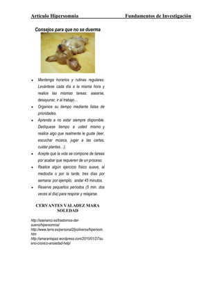 Articulo Hipersomnia                                 Fundamentos de Investigación

  Consejos para que no se duerma




    Mantenga horarios y rutinas regulares.
    Levántese cada día a la misma hora y
    realice las mismas tareas: asearse,
    desayunar, ir al trabajo…
    Organice su tiempo mediante listas de
    prioridades.
    Aprenda a no estar siempre disponible.
    Dedíquese tiempo a usted mismo y
    realice algo que realmente le guste (leer,
    escuchar música, jugar a las cartas,
    cuidar plantas…).
    Acepte que la vida se compone de tareas
    por acabar que requieren de un proceso.
    Realice algún ejercicio físico suave, al
    mediodía o por la tarde, tres días por
    semana: por ejemplo, andar 45 minutos.
    Reserve pequeños períodos (5 min. dos
    veces al día) para respirar y relajarse.

   CERVANTES VALADEZ MARA
          SOLEDAD

http://asenarco.es/trastornos-del-
sueno/hipersomnia/
http://www.terra.es/personal2/jcoliveros/hipersom.
htm
http://amarantapaz.wordpress.com/2010/01/27/su
eno-cronico-ansiedad-help/
 