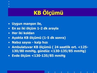 KB Ölçümü
• Uygun manĢon ile,
• En az iki ölçüm 1-2 dk arayla
• Her iki koldan
• Ayakta KB ölçümü (1-5 dk sonra)
• Nabız sayısı - kalp hızı
• Ambulatuvar KB ölçümü ( 24 saatlik ort. <125-
  130/80 mmHg, gündüz <130-135/85 mmHg)
• Evde ölçüm <130-135/85 mmHg
 