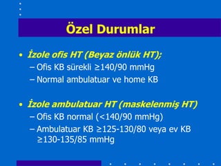 Özel Durumlar
• Ġzole ofis HT (Beyaz önlük HT);
   – Ofis KB sürekli ≥140/90 mmHg
   – Normal ambulatuar ve home KB

• Ġzole ambulatuar HT (maskelenmiĢ HT)
   – Ofis KB normal (<140/90 mmHg)
   – Ambulatuar KB ≥125-130/80 veya ev KB
     ≥130-135/85 mmHg
 