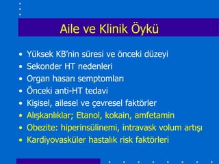 Aile ve Klinik Öykü
•   Yüksek KB’nin süresi ve önceki düzeyi
•   Sekonder HT nedenleri
•   Organ hasarı semptomları
•   Önceki anti-HT tedavi
•   Kişisel, ailesel ve çevresel faktörler
•   Alışkanlıklar; Etanol, kokain, amfetamin
•   Obezite: hiperinsülinemi, intravask volum artışı
•   Kardiyovasküler hastalık risk faktörleri
 