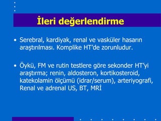 Ġleri değerlendirme
• Serebral, kardiyak, renal ve vasküler hasarın
  araştırılması. Komplike HT’de zorunludur.

• Öykü, FM ve rutin testlere göre sekonder HT’yi
  araştırma; renin, aldosteron, kortikosteroid,
  katekolamin ölçümü (idrar/serum), arteriyografi,
  Renal ve adrenal US, BT, MRİ
 