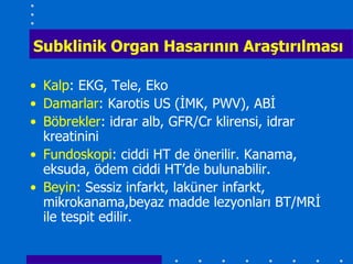 Subklinik Organ Hasarının AraĢtırılması

• Kalp: EKG, Tele, Eko
• Damarlar: Karotis US (İMK, PWV), ABİ
• Böbrekler: idrar alb, GFR/Cr klirensi, idrar
  kreatinini
• Fundoskopi: ciddi HT de önerilir. Kanama,
  eksuda, ödem ciddi HT’de bulunabilir.
• Beyin: Sessiz infarkt, laküner infarkt,
  mikrokanama,beyaz madde lezyonları BT/MRİ
  ile tespit edilir.
 
