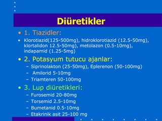 Diüretikler
• 1. Tiazidler:
• Klorotiazid(125-500mg), hidroklorotiazid (12.5-50mg),
  klortalidon 12.5-50mg), metolazon (0.5-10mg),
  indapamid (1.25-5mg)
• 2. Potasyum tutucu ajanlar:
   – Siprinolakton (25-50mg), Eplerenon (50-100mg)
   – Amilorid 5-10mg
   – Triamteren 50-100mg
• 3. Lup diüretikleri:
   –   Furosemid 20-80mg
   –   Torsemid 2.5-10mg
   –   Bumetanid 0.5-10mg
   –   Etakrinik asit 25-100 mg
 