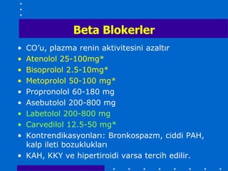 Beta Blokerler
• CO’u, plazma renin aktivitesini azaltır
• Atenolol 25-100mg*
• Bisoprolol 2.5-10mg*
• Metoprolol 50-100 mg*
• Propronolol 60-180 mg
• Asebutolol 200-800 mg
• Labetolol 200-800 mg
• Carvedilol 12.5-50 mg*
• Kontrendikasyonları: Bronkospazm, ciddi PAH,
  kalp ileti bozuklukları
• KAH, KKY ve hipertiroidi varsa tercih edilir.
 