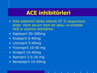 ACE inhibitörleri
• RAA sistemini bloke ederek AT II oluşumunu
  önler. Hem serum hem de doku ve endotel
  ACE si üzerine etkilidirler.
• Kaptopril 50-300mg
• Enalapril 5-40mg
• Lisinopril 5-40mg
• Fosinopril 10-40 mg
• Kinapril 10-40mg
• Ramipril 2.5-20 mg
• Benazepril 10-40mg
 