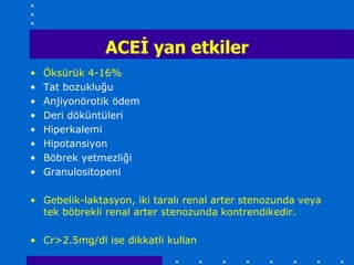 ACEĠ yan etkiler
•   Öksürük 4-16%
•   Tat bozukluğu
•   Anjiyonörotik ödem
•   Deri döküntüleri
•   Hiperkalemi
•   Hipotansiyon
•   Böbrek yetmezliği
•   Granulositopeni

• Gebelik-laktasyon, iki taralı renal arter stenozunda veya
  tek böbrekli renal arter stenozunda kontrendikedir.

• Cr>2.5mg/dl ise dikkatli kullan
 