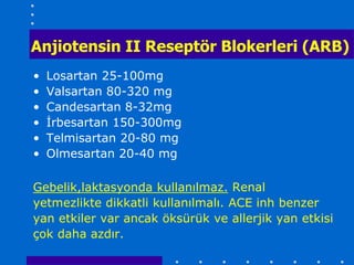 Anjiotensin II Reseptör Blokerleri (ARB)
•   Losartan 25-100mg
•   Valsartan 80-320 mg
•   Candesartan 8-32mg
•   İrbesartan 150-300mg
•   Telmisartan 20-80 mg
•   Olmesartan 20-40 mg

Gebelik,laktasyonda kullanılmaz. Renal
yetmezlikte dikkatli kullanılmalı. ACE inh benzer
yan etkiler var ancak öksürük ve allerjik yan etkisi
çok daha azdır.
 